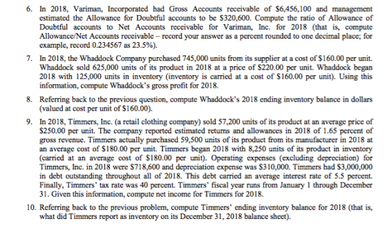 6. In 2018, Variman, Incorporated had Gross Accounts receivable of S6,456,100 and management estimated the Allowance for Doubtful accounts to be S320,600. Compute the ratio of Allowance of Doubtful accounts to Net Accounts receivable for Variman, Inc. for 2018 (that is, compute Allowance/Net Accounts receivable record your answer as a percent rounded to one decimal place; for example, record 0.234567 as 23.5%). 7. In 2018, the Whaddock Company purchased 745,000 units from its supplier at a cost of $160.00 per unit. Whaddock sold 625,000 units of its product in 2018 at a price of $220.00 per unit. Whaddock began 2018 with 125,000 units in inventory (inventory is carried at a cost of S160.00 per unit). Using this information, compute Whaddocks gross profit for 2018. 8. Referring back to the previous question, compute Whaddocks 2018 ending inventory balance in dollars (valued at cost per unit of $160.00). 9. In 2018, Timmers, Inc. (a retail clothing company) sold 57,200 units of its product at an average price of S250.00 per unit. The company reported estimated returns and allowances in 2018 of 1.65 percent of gross revenue. Timmers actually purchased 59,500 units of its product from its manufacturer in 2018 at an average cost of $180.00 per unit. Timmers began 2018 with 8,250 units of its product in inventory (carried at an average cost of S180.00 per unit). Operating expenses (excluding depreciation) for Timmers, Inc. in 2018 were $718,600 and depreciation expense was S310,000. Timmers had $3,000,000 in debt outstanding throughout all of 2018. This debt carried an average interest rate of 5.5 percent. Finally, Timmers tax rate was 40 percent. Timmers fiscal year runs from January 1 through December 31. Given this information, compute net income for Timmers for 2018 10. Referring back to the previous problem, compute Timmers ending inventory balance for 2018 (that is, what did Timmers report as inventory on its December 31, 2018 balance sheet).