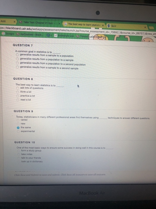 Add: Take Test: Chapter 01 Oulz· × x (G The best way to learn statitic |aiz ps://blackboard.ualr.edu/webapps/assessment/take/launch.jsp?course assessment.jd 70692 1&course_ida68757 18newatt gle myCourses-Black... Gx QUESTION 7 A common goal in statistics is to O generalize results from a sample to a population O generalize resuits from a population to a sample O generalize results from a population to a second population O generalize results from a sample to a second sample QUESTION 8 The best way to learn statistics is to Oask lots of questions O think a lot O practice a lot O road a lot QUESTION 9 Today, statisticians in many different professional areas find themselves using O varied _ t niques to answer different questions. o the same QUESTION 10 One of the most basic ways to ensure some success in doing well in this course is to form a study group take notes talk to your friends look up in dictionary Click Save and Submit to save and submit. Click Save All Answers to sove all answers