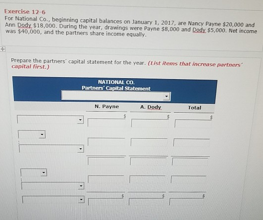 Exercise 12-6 For National Co., beginning capital balances on January 1, 2017, are Nancy Payne $20,000 and Ann Dody, $18, was $40,000, and the partners share income equally 000. During the year, drawings were Payne $8,000 and Dody. $5,000. Net income 4 Prepare the partners capital statement for the year. (List items that increase partners capital first.) NATIONAL CO Partners Capital Statement N. Payne A. Dody Total