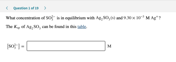 < Question 1 of 19 > What concentration of Soz- is in equilibrium with Ag, Soz(s) and 9.30 x 10-3 M Ag+? The Ksp of Ag, Soz c
