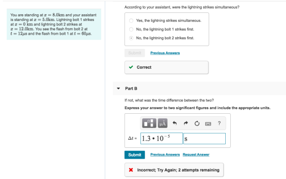 According to your assistant, were the lightning strikes simultaneous? You are standing at z 8.0km and your assistant is standing at5.0km. Lightning bolt 1 strikes at 0 km and lightning bolt 2 strikes at T 12.0km. You see the flash from bolt 2 at t-12μs and the flash from bolt 1 at t-60ps. Yes, the lightning strikes simultaneous No, the lightning bolt 1 strikes first. No, the lightning bolt 2 strikes first. Previous Answers Correct Part B If not, what was the time difference between the two? Express your answer to two significant figures and include the appropriate units. 1.3.10-5S SubmitPrev X Incorrect; Try Again; 2 attempts remaining Previous Answers Request Answer