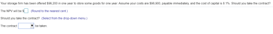 Your storage firm has been offered $96,200 in one year to store some goods for one year. Assume your costs are $96,900, payab