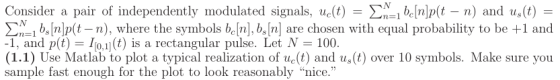 Consider a pair of independently modulated signals, ue(t) ΣΝ1b [n]p(t-n) and us(t) bnlp(t -n), where the symbols beln), b, nl are chosen with equal probability to be +1 and -1, and p(t) Io.1](t) is a rectangular pulse. Let N 100 (1.1) Use Matlab to plot a typical realization of ue(t) andu(t) over 10 symbols. Make sure you sample fast enough for the plot to look reasonably nice.