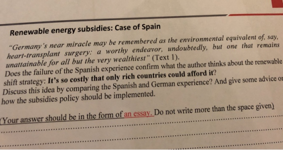 Renewable energy subsidies: Case of Spairn Germanys near miracle may be remembered as the environmental equivalent of, say heart-transplant surgery: a worthy endeavor, undoubtedly, but one that remains unattainable for all but the very wealthiest (Text 1). Does the failure of the Spanish experience confirm what the author thinks about the renewable shift strategy: Its so costly that only rich countries could afford it? Discuss this idea by comparing the Spanish and German experience? And give some advice o 194 how the subsidies policy should be implemented. Your answer should be in the form of an essay. Do not write more than the space given)