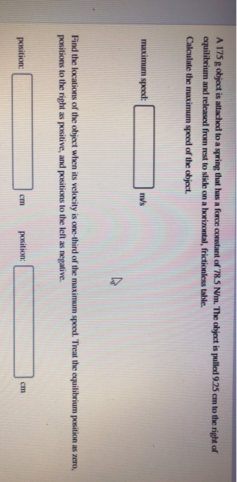 A17S g object is attached to a spring that has a force constant of785 NhnThe obiect is pulled 925 ㎝ to the right of equilibrium and released from rest to slide on a horizontal, frictionless table. Calculate the maximum speed of the object. maximum speed: m/s Find the locations of the object when its velocity is one-third of the maximum speed. Treat the equilibrium position as zero, positions to the right as positive, and positions to the left as negative. position: position: cm cm