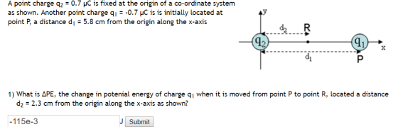 A point charge q2 0.7 HC is fixed at the origin of a co-ordinate system as shown. Another point charge q E 0.7 HC is is initially located at point P, a distance d E 5.8 cm from the origin along the x axis. 1) What is APE, he change in potenial energy of charge q1 when it is moved from point P to point R, located a distance d2 2.3 cm from the origin along the x axis as shown? 115e-3 J Submit