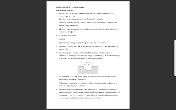 HOMERWORK SET1-Electrostatics Due Date Thu, Sept 20th fv-22y2 V in free space, fnd the eergy stored in a lme defined by 1 sI, Hint: Given V(x.y). we can get the eectric field since E-grad(V) A spherical conductor ofradíus α carries a surface charge with density pa-Determine the potential energy in terms of a. 2. 3 IfE-3,5a V/m, calculate the potential energy stored within the vokume defined by o r< 1,0<y<2,0fc3 4. In free space, Vpe sinip) (a) find E (b) Determine the energy stored in the region 0 кре 1,0 <p Given that D-50a, + 80ay-Xla, nC/m, n regon x-0 where 1-2. lio, find D in region x-c) where &7.6 A conducting sphere of radius a is half embecded in a liquid dielectric medium of permittivity a. The region above the liquid is a gas of permittivity ez. If the total free charge on the sphere is Q, determine the electric field intensity everywhere. 2s, О 2. 5. 6. 7. (a) Given that E 15a, 8a, Vm at a point on a conductor surface, what is the surface charge density at that point? Assume- (b) Region y 2 is occupied by a conductor. Ifthe surface charge on the conductor is -20 nCm, find D just outside the conductor. A spherical capacitor has inner radius d and outer radius a. Concentric with the spherical conductors and lying between them is a spherical shell of outer radius e and inner radius b. If the regionsdsrse,cb, andbraare filled with materials with permittivities si ez, and e, respectively, determine the capacitance on the system 8.