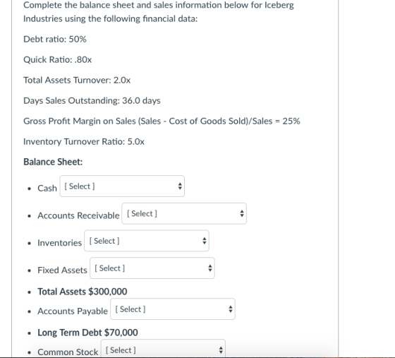 Complete the balance sheet and sales information below for Iceberg Industries using the following financial data: Debt ratio: 50% Quick Ratio: .80x Total Assets Turnover: 2.0x Days Sales Outstanding: 36.0 days Gross Profit Margin on Sales (Sales-Cost of Goods Sold)/Sales-25% Inventory Turnover Ratio: 5.0x Balance Sheet: Cash [Select ] Accounts Receivable [ Select Inventories [Select ] Fixed Assets Select] Total Assets $300,000 Accounts Payable Select ] Long Term Debt $70,000 Common Stock [Select ]