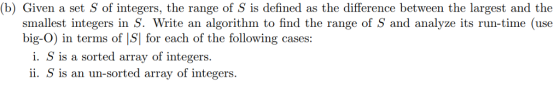 (b) Given a set S of integers, the range of S is defined as the difference between the largest and the smallest integers in S. Write an algorithm to find the range of S and analyze its run-time (use big-O) in terms of IS| for each of the following cases: i. S is a sorted array of integers. ii. S is an un-sorted array of integers.