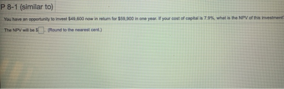P 8-1 (similar to) You have an opportunity to invest $49,600 now in return for $59,900 in one year. If your cost of capital i