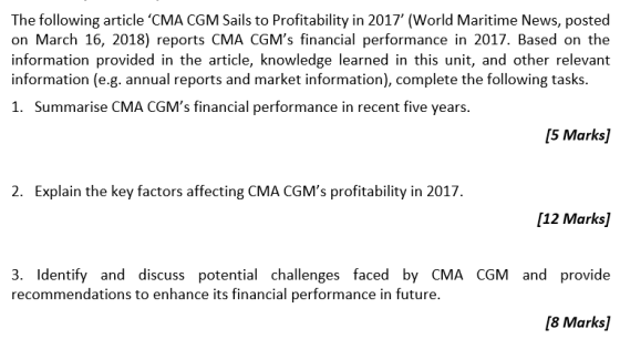 The following article CMA CGM Sails to Profitability in 2017 (World Maritime News, posted on March 16, 2018) reports CMA CGMs financial performance in 2017. Based on the information provided in the article, knowledge learned in this unit, and other relevant information (e.g. annual reports and market information), complete the following tasks. 1. Summarise CMA CGMs financial performance in recent five years 5 Marks] 2. Explain the key factors affecting CMA CGMs profitability in 2017 [12 Marks] 3. Identify and discuss potential challenges faced by CMA CGM andprovide recommendations to enhance its financial performance in future [8 Marks]