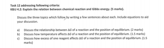 Task 12 addressing following criteria: K&U 4.2: Explain the relation between chemical reaction and Gibbs energy. (5 marks). Discuss the three topics which follow by writing a few sentences about each. Include equations to aid your discussion. a) Discuss the relationship between AG of a reaction and the position of equilibrium. (2 marks) b) Discuss how temperature affects AG of a reaction and the position of equilibrium. (1.5 marks) c) Discuss how excess of one reagent affects AG of a reaction and the position of equilibrium. (1.5 marks)