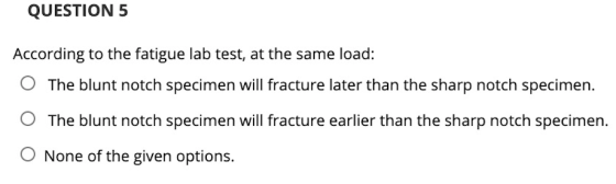 QUESTION 5 According to the fatigue lab test, at the same load: The blunt notch specimen will fracture later than the sharp n