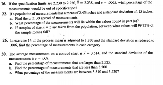 16. If the specification limits are 2.230 to 2.250, 2.238, and s 0065, what percentage of the measurements would be out of specification? 22. If a population of measurements has a mean of2.45 inches and a standard deviation of.15 inches, a. Find the μ ± 3σ spread of measurements. b. What percentage of the measurements will lie within the values found in part (a)? c. If samples of size n 5 are taken from the population, between what values will 99.73% of the sample means fall? 26. In exercise 14, if the process mean is adjusted to 1.830 and the standard deviation is reduced to .006, find the percentage of measurements in each category. 30·The average measurement on a control chart is x-3.514, and the standard deviation of the measurements is s- .009. a. Find the percentage of measurements that are larger than 3.525. b. Find the percentage of measurements that are less than 3.500. c. What percentage of the measurements are between 3.510 and 3.520?