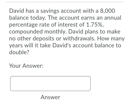 David has a savings account with a 8,000 balance today. The account earns an annual percentage rate of interest of 1.75%, com