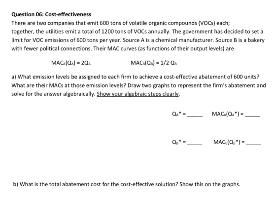 Question 06: Cost-effectiveness There are two companies that emit 600 tons of volatile organic compounds (VOCs) each; together, the utilities emit a total of 1200 tons of VOCs annually. The government has decided to set a limit for VOC emissions of 600 tons per year. Source A is a chemical manufacturer. Source B is a bakery with fewer political connections. Their MAC curves (as functions of their output levels) are a) What emission levels be assigned to each firm to achieve a cost-effective abatement of 600 units? What are their MACs at those emission levels? Draw two graphs to represent the firms abatement and solve for the answer algebraically. Show your algebraic steps clearly. MACA(QA*) Q8 b) What is the total abatement cost for the cost-effective solution? Show this on the graphs.