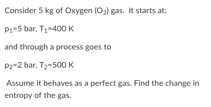 Consider 5 kg of Oxygen (O2) gas. It starts at: P1-5 bar, T1-400 K and through a process goes to p2-2 bar, T2-500 K Assume it behaves as a perfect gas. Find the change in entropy of the gas.