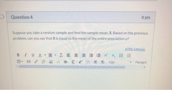 Question 4 O pts Suppose you take a random sample and find the sample mean, X. Based on the previous problem, can you say tha