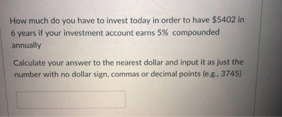 How much do you have to invest today in order to have $5402 in 6 years if your investment account earns 5% compounded annually Calculate your answer to the nearest dollar and input it as just the number with no dollar sign, commas or decimal points (e.g., 3745)