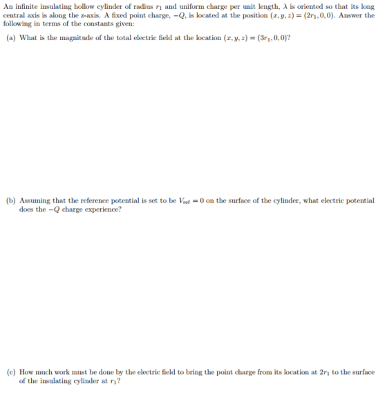 An infinite insulating hollow cylinder of radius ri and uniform charge per unit length, λ is oriented so that its long central axis is along the z-axis. A fixed point charge,-Q, is located at the position (x, y, z) = (2n, 0,0). Answer the following in terms of the constants given: (a) what is the magnitude of the total electric field at the location (x, y, z) = (3r1, 0,0)? (b) Assuming that the reference potential is set to be Vref0 on the surface of the cylinder, what electric potential does the -Q charge experience? c) How much work must be done by the electric field to bring the point charge from its location at 2rı to the surface of the insulating cylinder at