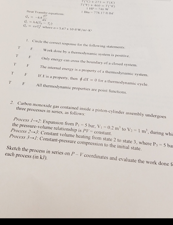 273 T(K) HP746 W 1Btu -778.17 tIb Heat Transfer equations: d7 Q.. 80,7% w-here 0-5.67 x 10.8 w/1112-K, 1. Circle the correct response for the following statements: T Work done by a thermodynamic system is positive. TF Only energy can cross the boundary of a closed system. T Te ernal energy is a property of a thermodynamic system. TF If is a property, then fdX -0 for a thermodynamic cycle T F Al termodynamic properties are point functions. 2. Carbon monoxide gas contained inside a piston-cylinder assembly undergoes three processes in series, as follows: 1 m, during whi the pressure-volume relationship is PV constant. Process 2-3: Constant volume heating from state 2 to state 3, where Ps 5 ba Process 3 1: Constant-pressure compression to the initial state. Sketch the process in series on P-V coordinates and evaluate the work done f each process (in k.J)