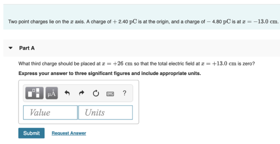 Two point charges lie on the x axis. A charge of 240 pC is at the origin, and a charge of-4.80 pC is at χ--13.0 cm Part A What third charge should be placed at z = +26 cm so that the total electric field at z = +13.0 cm is zero? Express your answer to three significant figures and include appropriate units. Value Units Submit Request Answer