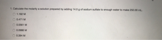 1. Calculate the molarity a solution prepared by adding 14.0 g of sodium sulfate to enough water to make 250.00 mL. 1.182 M O