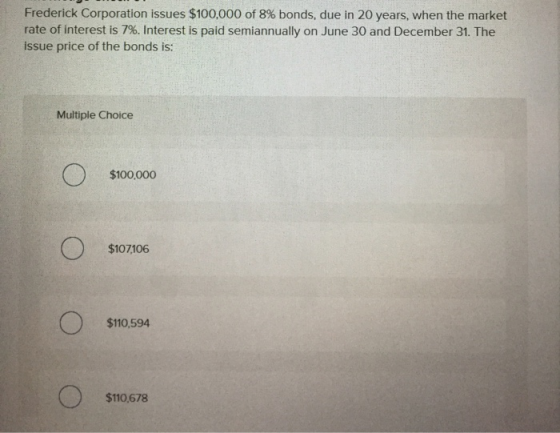 Frederick Corporation issues $100,000 of 8% bonds, due in 20 years, when the market rate of interest is 7%. Interest is paid