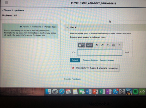 PHY111.19592 ASU-POLY SPRING-2019 Chapter 1 -problems Problem 1.57 Review 1 Constants I Periodic Table Part A Evan is just leaving his house to visit his grandmother Normally, the trip takes him 35 minutes on the freeway, going 40 mph. But tonight hes running 5 minutes late. How fast will he need to drive on the freeway to make up the 5 minutes? Express your answer in miles per hour mph Submit Previous Answers Request Answer X Incorrect; Try Again; 2 attempts remaining Provide Feedback AP