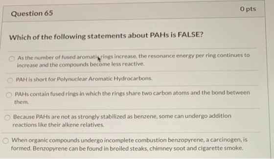Question 65 O pts Which of the following statements about PAHs is FALSE? As the number of fused aromati rings increase, the r