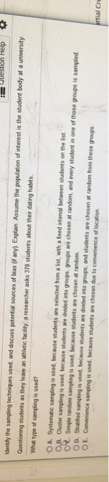Help dentihy the sampling techniques used, and discuss potential sources of bias (f any). Explain. Assume the population of interest is the student body at a university Questioning students as they leave an athletic facility, a researcher asks 378 students about their dating habits What type of sampling is used? OA. Systematic sampling is used, because students are selected from a list, with a foxed interval between students on the list Cluster sampling is used, because students are divided into groups, groups are chosen at random, and every student in one of those groups is sampled Simple random sampling is used, because students are chosen at random O D. Stratfhed sampling is used, because students are divided into groups, and students are chosen at random from these groups OE. Convenience sampling is used, because students are chosen due to convenience of location rtial Cre