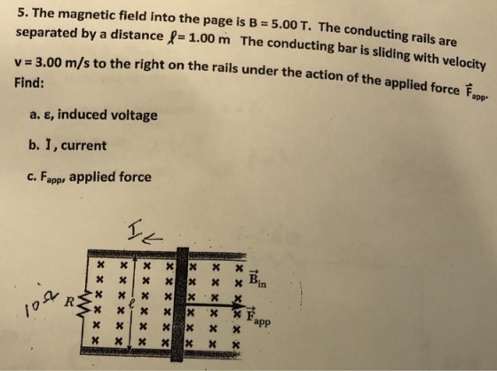 5. The magnetic field into the page is B 5.00 T. The conducting separated by a distance P- 1.00 m The condu cting bar is sliding with velocity v 3.00 m/s to the right on the rails under the action of the a Find: pplied force appr a. ?, induced voltage b. I, current C. Fapp, applied force 10