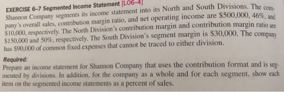EXERCISE 6-7 Segmented Income Statement [LO6-4 Shannon Company segments its income statement into its North and South Divisions. The panys overall sales, contribution margin ratio, and net operating income are $500,000 46%, and S10,000, respectively. The North Divisions contribution margin and contribution margin ratio $150,000 and 50%, respectively. The South Divisions segment margin is $30,000. The company has $90,000 of common fixed expenses that cannot be traced to either division. Required: Prepare an income statement for Shannon Company that uses the contribution format and is seg- mented by divisions. In addition, for the company as a whole and for each segment, show each com are item on the segmented income statements as a percent of sales.