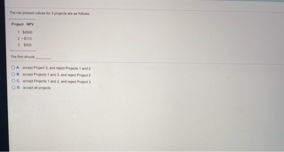 The net present values for 3 projects are as follows: Project NPV 1 $4500 2 - $110 3 $400 The firm should O A accept Project