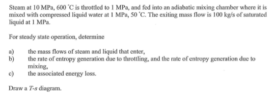 Steam at 10 MPa, 600 C is throttled to 1 MPa, and fed into an adiabatic mixing chamber where it is mixed with compressed liquid water at 1 MPa, 50 C. The exiting mass flow is 100 kg/s of saturated liquid at 1 MPa. For steady state operation, determine a) te mass flows of steam and liquid that enter, b) the rate of entropy generation due to throttling, and the rate of entropy generation due to mixing, c) te associa ted energy loss. Draw a T-s diagram.