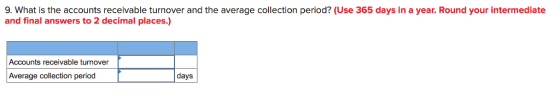 9. What is the accounts receivable turnover and the average collection period? (Use 365 days in a year. Round your intermediate and final answers to 2 decimal places.) Accounts receivable turnover Average collection period days