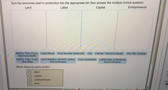 Sort the resources used in production into the appropriate bin then answer the multiple choice question. Land Labor Capital Entrepreneurs Marks Taco Truck (the truck itself) Lake Mead Your favorite bartender Ore Farmer Tanners tractor The Rio Grande our the idea) (the business) Sonic Drive-In Which resource earns profits? O labor capital O entrepreneurs O land
