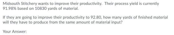 Midsouth Stitchery wants to improve their productivity. Their process yield is currently 91.98% based on 10830 yards of material. are going to improve their productivity to 92.80, how many yards of finished material will they have to produce from the same amount of material input? Your Answer: