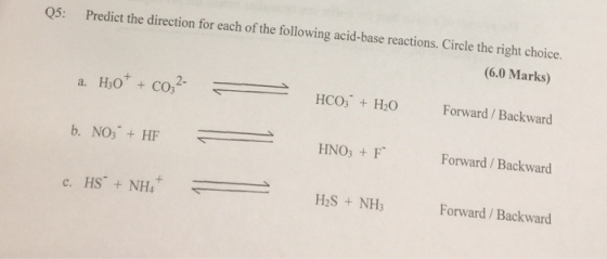 Q5: Predict the direction for each of the following acid-base reactions. Circle the right choice. (6.0 Marks) HCO3 H2O Forward/Backward HNO3 F Forward/Backward + c. HS-+ NH4 H2S +NH3 Forward/Backward