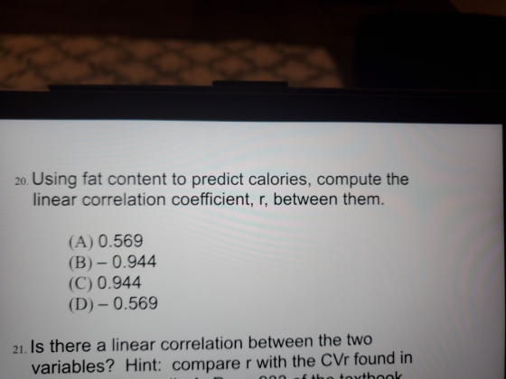 20. Using fat content to predict calories, compute the linear correlation coefficient, r, between them. (A) 0.569 (B) – 0.944