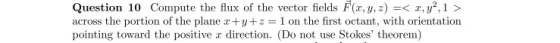 Question 10 Compute the flux of the vector fields F(x, y, z) =< x, y2,1 > across the portion of the plane r+y+z=1 on the firs