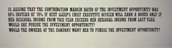 15. ASSUME THAT THE CONTRIBUTION MARGIN RATIO OF THE INVESTMENT OPPORTUNITY WAS 65% INSTEAD OF 70%. IF BEST SLEEPS CHIEF EXE