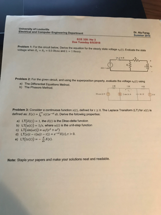University of Louisville Electrical and Computer Engineering Department Dr. Aly Farag Summer 2018 ECE 320: Hw 3 Due Tuesday 615/2018 Problem 1: For the circuit below, Derive the equation for the steady state voltage vo). Evaluate the state voltage when R1-R2 0.5 Ohms and L-1 Henry. itt) cos Problem 2: For the given circuit, and using the superposition property, evaluate the voltage voG) a) The Differential Equations Method. b) The Phasors Method. 42 10 cos 2r V Problem 3: Consider a continuous function x(E), defined for t 2 0. The Laplace Transform (LT) for x(t) is defined as: X(s) J x(t)e-st dt. Derive the following properties a) LT(6(t)) = 1, the ?(t) is the Dirac-delta function b) LT(u(t)) = 1/s, where u(t) is the unit-step function c) LT(sin(at))-0Ksta?) d) LT(x(t-t)u(t-t)) = e-STX(s), ? > 0. e) LT(tx()X(S) Note: Staple your papers and make your solutions neat and readable.