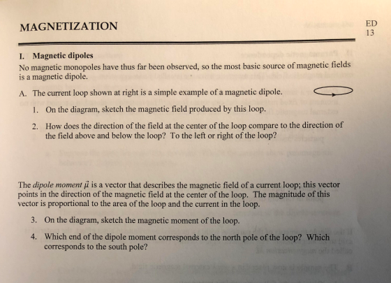 MAGNETIZATION ED 13 I. Magnetic dipoles No magnetic monopoles have thus far been observed, so the most basic source of magnetic fields is a magnetic dipole. A. The current loop shown at right is a simple example of a magnetic dipole. 1. On the diagram, sketch the magnetic field produced by this loop. How does the direction of the field at the center of the loop compare to the direction of the field above and below the loop? To the left or right of the loop? 2. The dipole moment is a vector that describes the magnetic field of a current loop; this vector points in the direction of the magnetic field at the center of the loop. The magnitude of this vector is proportional to the area of the loop and the current in the loop 3. On the diagram, sketch the magnetic moment of the loop. Which end of the dipole moment corresponds to the north pole of the loop? Which corresponds to the south pole? 4.