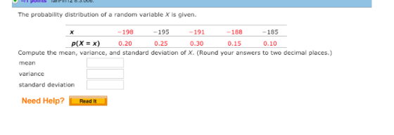 The probability distribution of a random variable X is given. -198 -195 -191 -188 -185 p(X x) 0.20 0.25 0.30 0.15 0.10 Compute the mean, variance, and standard deviation of X. (Round your answers to two decimal places.) mean variance standard deviation Need Help? Read it