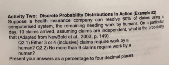 Activity Two: Discrete Probability Distributions in Action Example #2) Suppose a health insurance company can resolve 60% of claims usinga computerised system, the remaining needing work by humans. day, 10 claims arrived, assuming claims are independent, what is the probablity that (Adapted from NewBold et al., 2003, p. 149): On a particular Q2.1) Either 3 or 4 (inclusive) claims require work by a human? Q2.2) No more than 9 claims require work by a human? Present your answers as a percentage to four decimal place s.