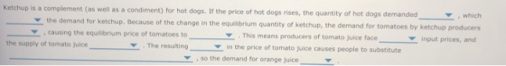 Ketchup is a complement (as well as a condiment) for hot dogs. If the price of hot dogs rises, the quantity of hot dogs demanded which the demand for ketchup. Because of the change in the equilibrium quantity of ketchup, the demand for tomatoes by causing the equilibrium price of tomatoes to This means producers of tomato juice face in the price of tomato juice causes people to substitute input prices, and the supply of tomato juice The resultingi so the demand for orange juice