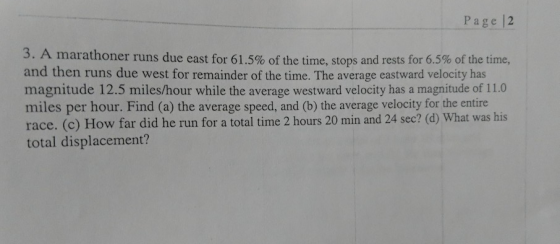 Page |2 3. A marathoner runs due east for 61.5% of the time, stops and rests for 6.5% of the time, and then runs due west for remainder of the time. The average eastward velocity has magnitude 12.5 miles/hour while the average westward velocity has a magnitude of 11.0 miles per hour. Find (a) the average speed, and (b) the average velocity for the entire race. (c) How far did he run for a total time 2 hours 20 min and 24 sec? (d) What was his total displacement?