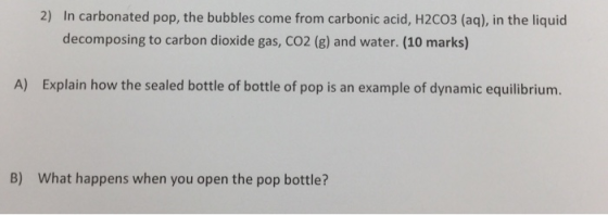 2) In carbonated pop, the bubbles come from carbonic acid, H2CO3 (aq), in the liquid decomposing to carbon dioxide gas, CO2 (