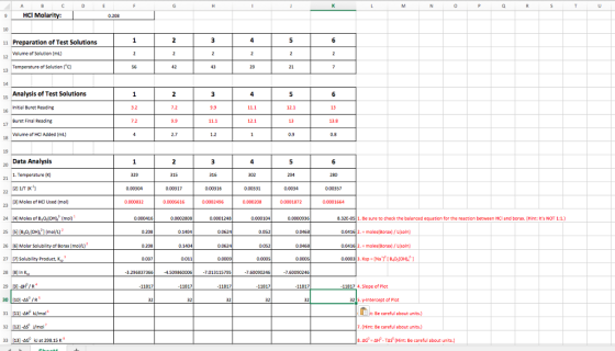 9 HCI Molarity: 0.208 11 Preparation of Test Solutions Volume of Solution (mL) 12 Temperature of Solution (C) 15 Analysis of Test Solutions initial Buret Reading Buret Final Reading Volume of HQ Added (mL) 7.2 13 16 13 0.9 Data Analysis .Temperature x) 0.00304 000317 000316 0.00331 0.0034 0.00357 3 Moles of HC Used (mol) 0.0002496 0.0001872 0.0001664 0.000416 0.0002808 0.0001248 0.000104 0.0000936 832E-05| 1、Be sure to check the balanced equation for the reaction between HCl and borax. 【Hint: its NOT 1:1.) 25 S [B,0,lOHL 1 (mol/L) 26 6 Molar Solub ity of Borax (moVL) 27p Solublity Product 28 18 In 29 이.af / R4 30 10-sR 31、1] AH k/mol。 32 121-4sWmol 33 | 113] k/ at 298.15 K 0.208 0.1404 0.0624 0.052 0.0416 2. moles Borax)/Lisoln) 0.208 0052 0.0416 moles(Borax) /L(soln) 0037 3.296837366 4509860005 -.013115795 7.60050246 7.60050246 11917 11917 11917 11917 11917 11917 4.Slope of Plot 32 3215. -Intercept of Plot Be careful about . (Hint: Be caretul abour units 8. AG. 솨f-Tas (Hint: Be careful about units.]